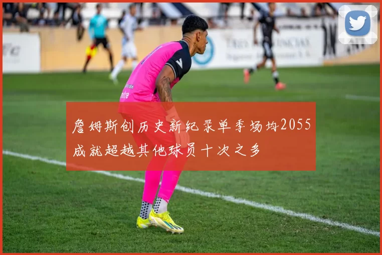 詹姆斯创历史新纪录单季场均2055成就超越其他球员十次之多