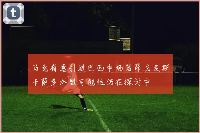 马竞有意引进巴西中场若昂戈麦斯卡萨多加盟可能性仍在探讨中