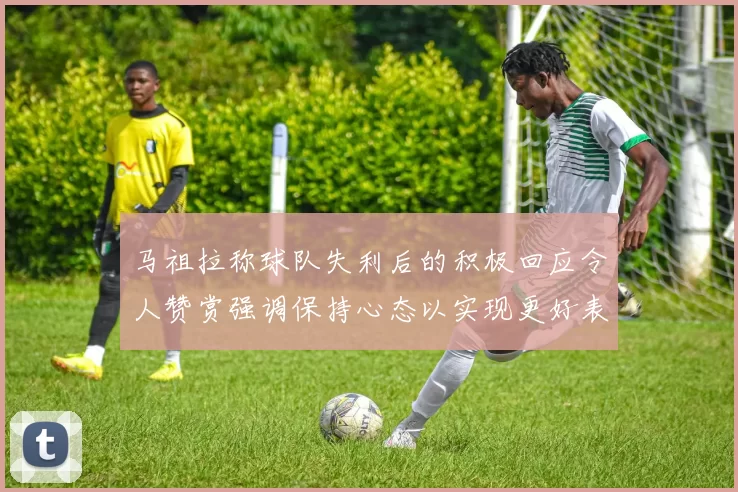马祖拉称球队失利后的积极回应令人赞赏强调保持心态以实现更好表现