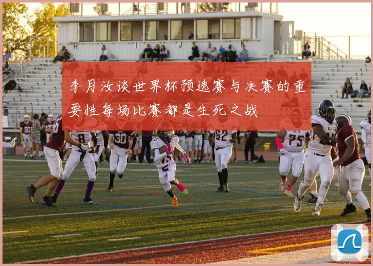 李月汝谈世界杯预选赛与决赛的重要性每场比赛都是生死之战