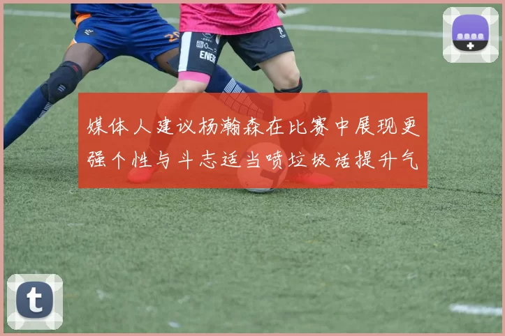 媒体人建议杨瀚森在比赛中展现更强个性与斗志适当喷垃圾话提升气场