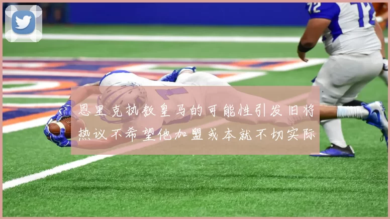 恩里克执教皇马的可能性引发旧将热议不希望他加盟或本就不切实际