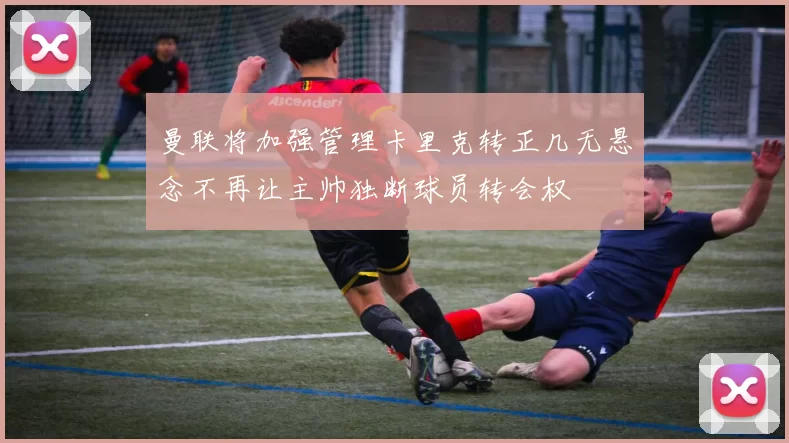 曼联将加强管理卡里克转正几无悬念不再让主帅独断球员转会权
