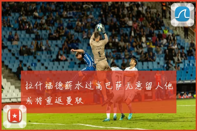 拉什福德薪水过高巴萨无意留人他或将重返曼联