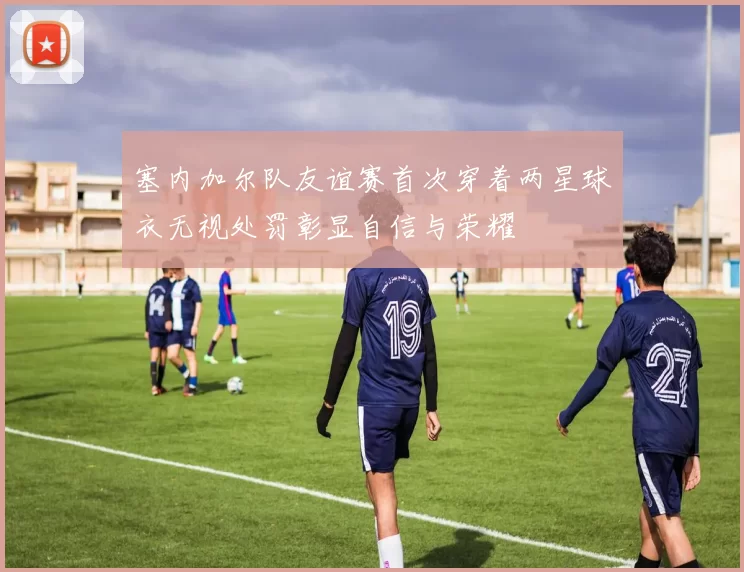 塞内加尔队友谊赛首次穿着两星球衣无视处罚彰显自信与荣耀