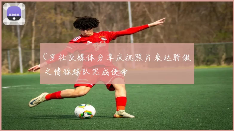 C罗社交媒体分享庆祝照片表达骄傲之情称球队完成使命