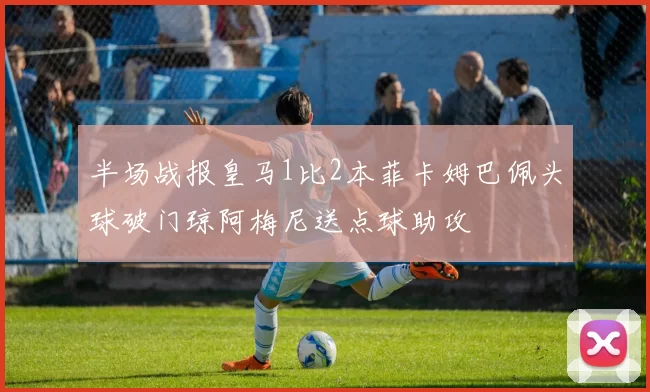 半场战报皇马1比2本菲卡姆巴佩头球破门琼阿梅尼送点球助攻